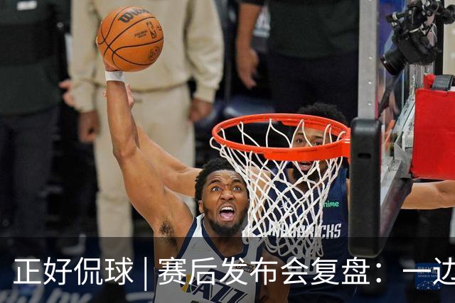 正好侃球 | 赛后发布会复盘：一边是绝境后的欣喜，一边是占优却失利的遗憾